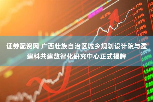 证劵配资网 广西壮族自治区城乡规划设计院与盈建科共建数智化研究中心正式揭牌