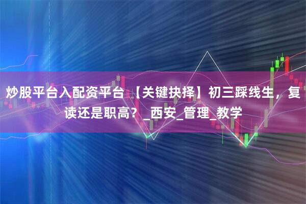 炒股平台入配资平台 【关键抉择】初三踩线生,复读还是职高?_西安_管理_教学