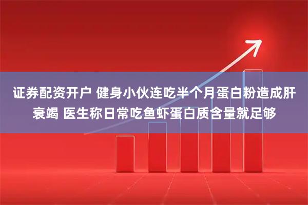 证券配资开户 健身小伙连吃半个月蛋白粉造成肝衰竭 医生称日常吃鱼虾蛋白质含量就足够