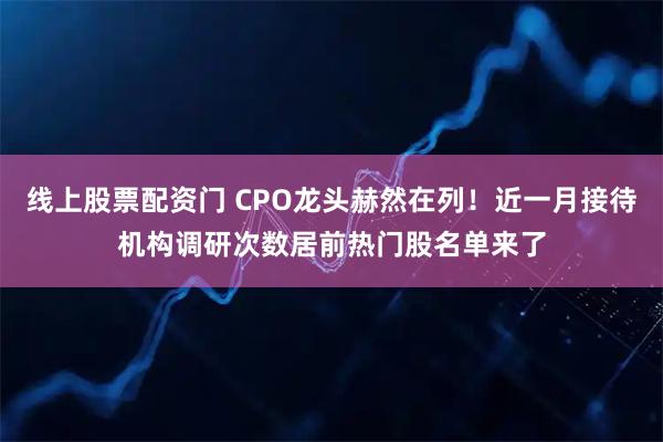 线上股票配资门 CPO龙头赫然在列!近一月接待机构调研次数居前热门股名单来了
