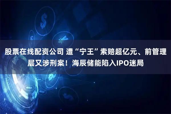 股票在线配资公司 遭“宁王”索赔超亿元、前管理层又涉刑案!海辰储能陷入IPO迷局