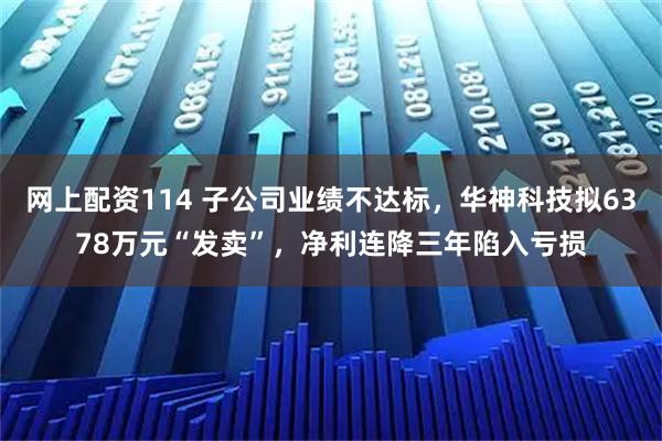 网上配资114 子公司业绩不达标,华神科技拟6378万元“发卖”,净利连降三年陷入亏损