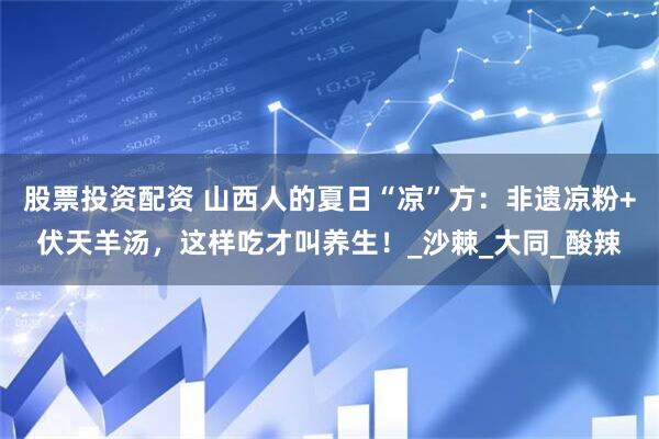 股票投资配资 山西人的夏日“凉”方:非遗凉粉+伏天羊汤,这样吃才叫养生!_沙棘_大同_酸辣