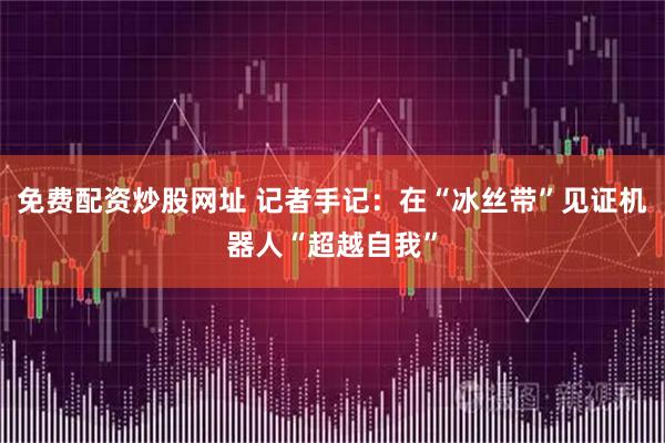 免费配资炒股网址 记者手记:在“冰丝带”见证机器人“超越自我”