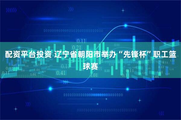 配资平台投资 辽宁省朝阳市举办“先锋杯”职工篮球赛