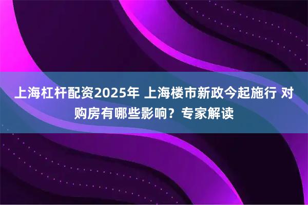 上海杠杆配资2025年 上海楼市新政今起施行 对购房有哪些影响?专家解读