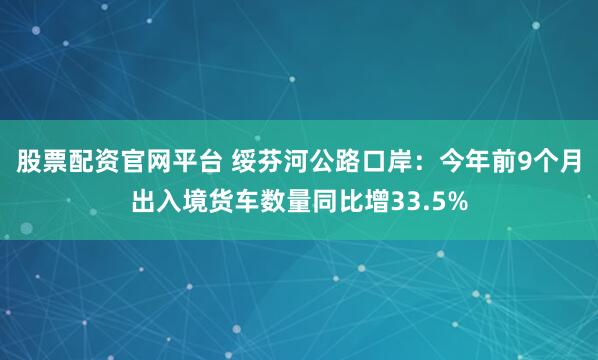 股票配资官网平台 绥芬河公路口岸:今年前9个月出入境货车数量同比增33.5%