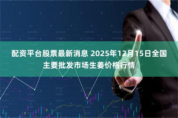 配资平台股票最新消息 2025年12月15日全国主要批发市场生姜价格行情