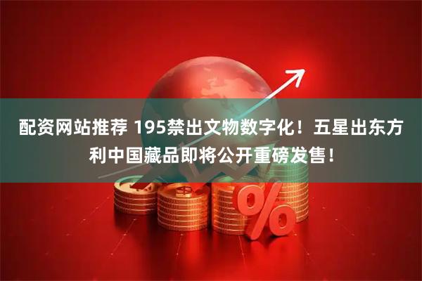 配资网站推荐 195禁出文物数字化！五星出东方利中国藏品即将公开重磅发售！