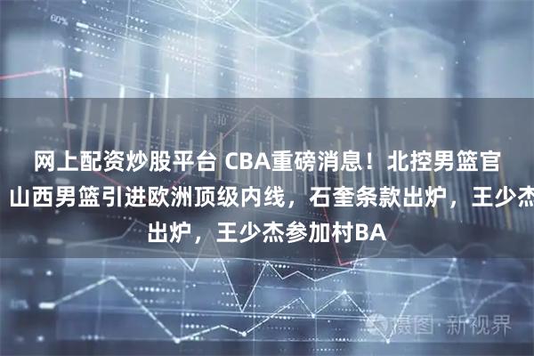 网上配资炒股平台 CBA重磅消息！北控男篮官宣两外援，山西男篮引进欧洲顶级内线，石奎条款出炉，王少杰参加村BA