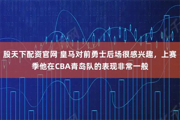 股天下配资官网 皇马对前勇士后场很感兴趣，上赛季他在CBA青岛队的表现非常一般